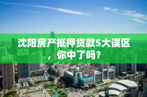 沈阳房产抵押贷款5大误区，你中了吗？