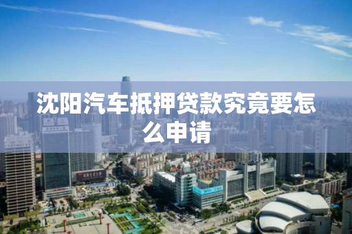 沈阳汽车抵押贷款究竟要怎么申请 沈阳汽车抵押贷款究竟要怎么申请