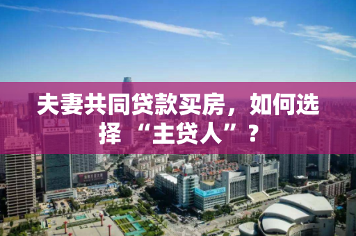 夫妻共同贷款买房,如何选择 “主贷人”? 夫妻共同贷款买房,如何选择 “主贷人”?