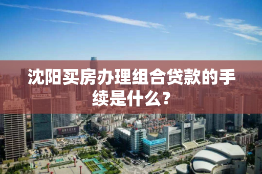 沈阳买房办理组合贷款的手续是什么？