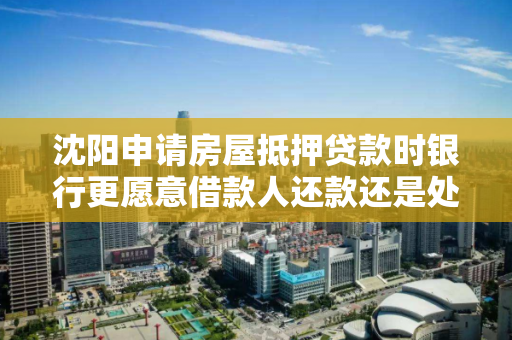 沈阳申请房屋抵押贷款时银行更愿意借款人还款还是处置房屋