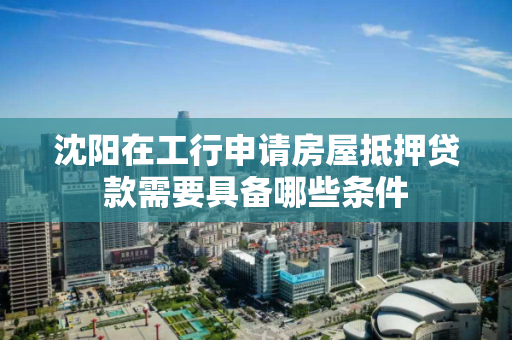 沈阳在工行申请房屋抵押贷款需要具备哪些条件