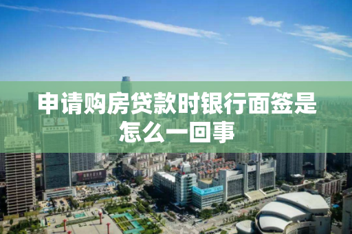 申请购房贷款时银行面签是怎么一回事 申请购房贷款时银行面签是怎么一回事