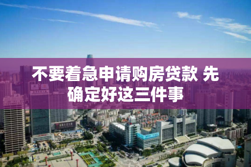 不要着急申请购房贷款 先确定好这三件事 不要着急申请购房贷款 先确定好这三件事