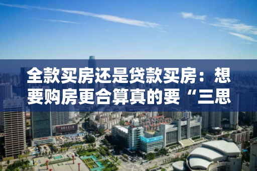 全款买房还是贷款买房:想要购房更合算真的要“三思而后行”! 全款买房还是贷款买房:想要购房更合算真的要“三思而后行”!