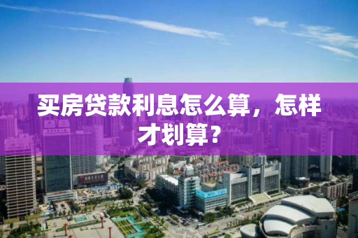 买房贷款利息怎么算,怎样才划算? 买房贷款利息怎么算,怎样才划算?