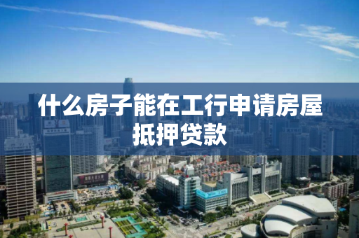 什么房子能在工行申请房屋抵押贷款 什么房子能在工行申请房屋抵押贷款