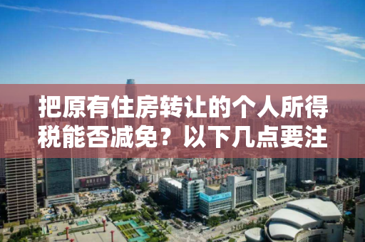把原有住房转让的个人所得税能否减免？以下几点要注意！