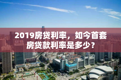 2019房贷利率，如今首套房贷款利率是多少？