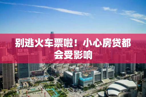 别逃火车票啦!小心房贷都会受影响 别逃火车票啦!小心房贷都会受影响