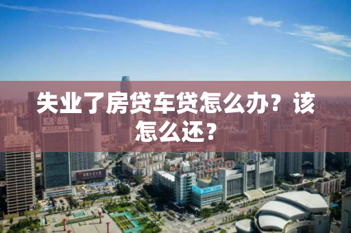 失业了房贷车贷怎么办？该怎么还？