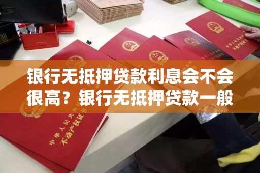 银行无抵押贷款利息会不会很高？银行无抵押贷款一般利率是多少？