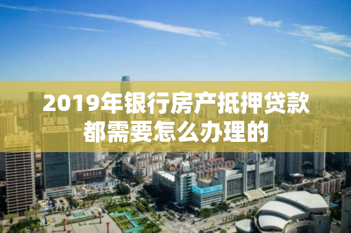 2019年银行房产抵押贷款都需要怎么办理的