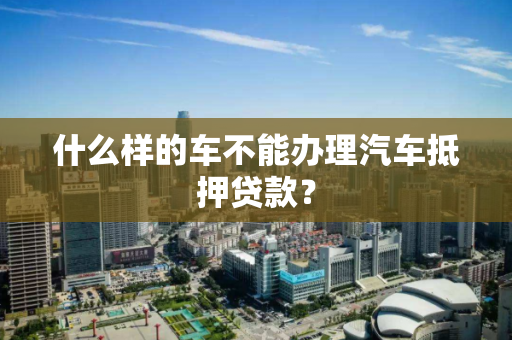 什么样的车不能办理汽车抵押贷款? 什么样的车不能办理汽车抵押贷款?