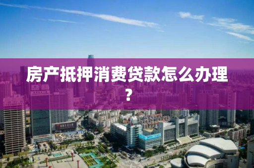 房产抵押消费贷款怎么办理？