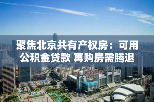 聚焦北京共有产权房:可用公积金贷款 再购房需腾退 聚焦北京共有产权房:可用公积金贷款 再购房需腾退