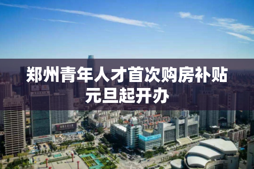 郑州青年人才首次购房补贴元旦起开办 郑州青年人才首次购房补贴元旦起开办