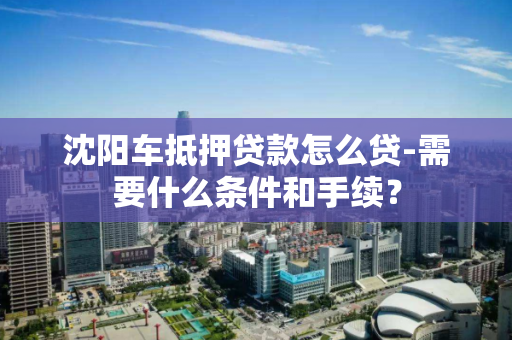 沈阳车抵押贷款怎么贷-需要什么条件和手续? 沈阳车抵押贷款怎么贷-需要什么条件和手续?