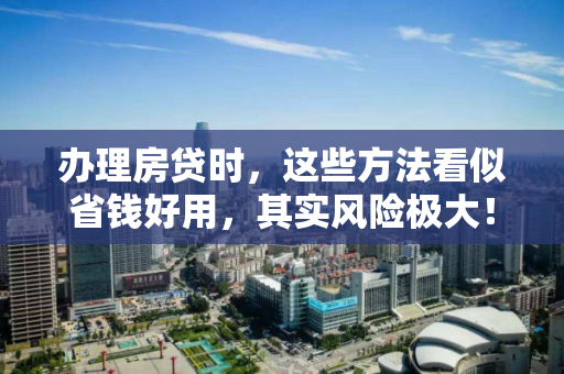 办理房贷时,这些方法看似省钱好用,其实风险极大! 办理房贷时,这些方法看似省钱好用,其实风险极大!