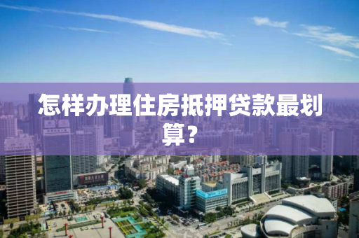 怎样办理住房抵押贷款最划算? 怎样办理住房抵押贷款最划算?