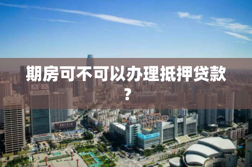 期房可不可以办理抵押贷款? 期房可不可以办理抵押贷款?