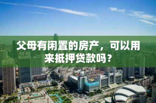 父母有闲置的房产,可以用来抵押贷款吗? 父母有闲置的房产,可以用来抵押贷款吗?