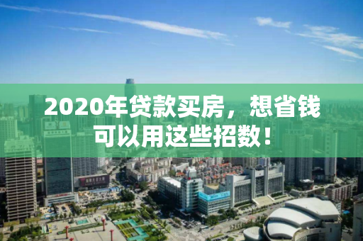 2020年贷款买房,想省钱可以用这些招数! 2020年贷款买房,想省钱可以用这些招数!