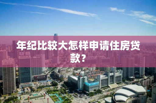 年纪比较大怎样申请住房贷款？