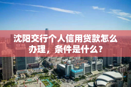 沈阳交行个人信用贷款怎么办理，条件是什么？