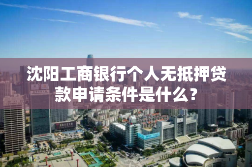 沈阳工商银行个人无抵押贷款申请条件是什么？