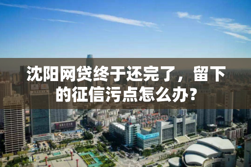 沈阳网贷终于还完了,留下的征信污点怎么办? 沈阳网贷终于还完了,留下的征信污点怎么办?