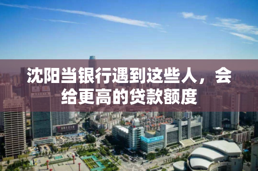 沈阳当银行遇到这些人，会给更高的贷款额度