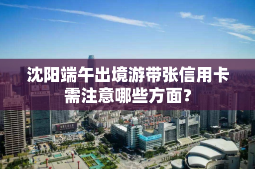 沈阳端午出境游带张信用卡需注意哪些方面？