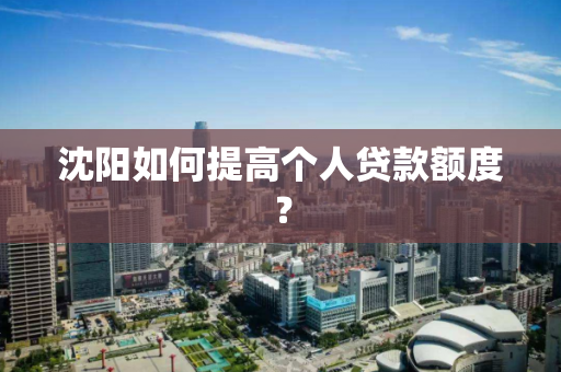 沈阳如何提高个人贷款额度？