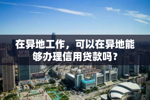 在异地工作，可以在异地能够办理信用贷款吗？