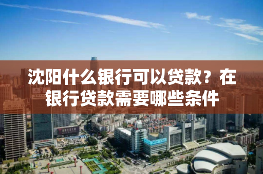 沈阳什么银行可以贷款？在银行贷款需要哪些条件
