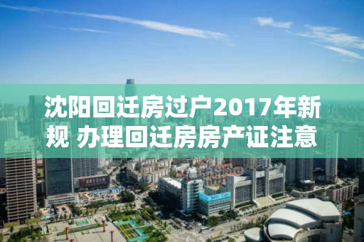 沈阳回迁房过户2017年新规 办理回迁房房产证注意事项有哪些? 沈阳回迁房过户2017年新规 办理回迁房房产证注意事项有哪些?