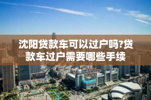 沈阳贷款车可以过户吗?贷款车过户需要哪些手续