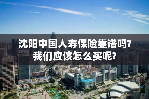 沈阳中国人寿保险靠谱吗?我们应该怎么买呢? 沈阳中国人寿保险靠谱吗?我们应该怎么买呢?