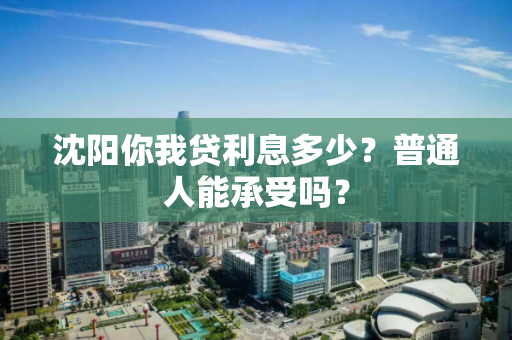 沈阳你我贷利息多少?普通人能承受吗? 沈阳你我贷利息多少?普通人能承受吗?