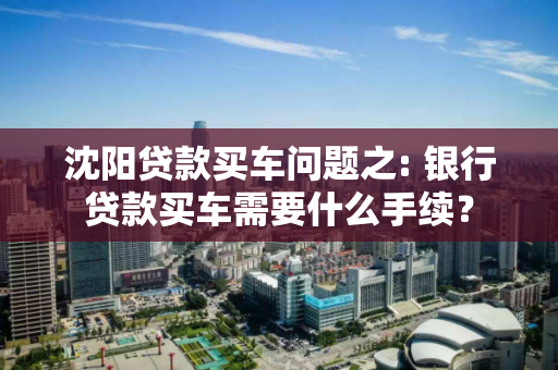 沈阳贷款买车问题之: 银行贷款买车需要什么手续？