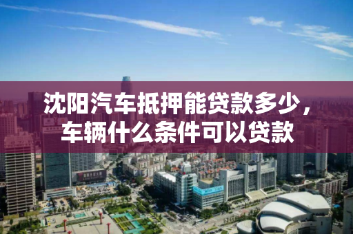 沈阳汽车抵押能贷款多少，车辆什么条件可以贷款