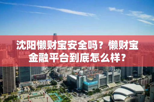 沈阳懒财宝安全吗?懒财宝金融平台到底怎么样? 沈阳懒财宝安全吗?懒财宝金融平台到底怎么样?