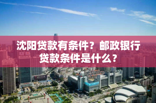 沈阳贷款有条件？邮政银行贷款条件是什么？