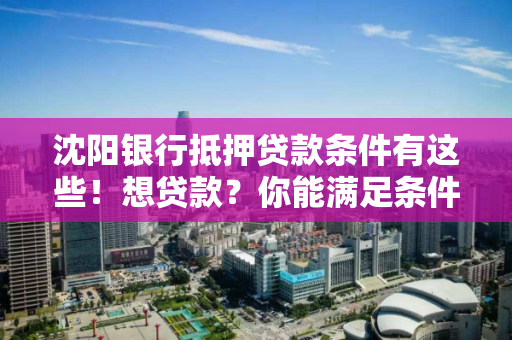 沈阳银行抵押贷款条件有这些！想贷款？你能满足条件吗？