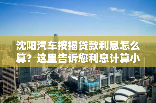 沈阳汽车按揭贷款利息怎么算?这里告诉您利息计算小窍门 沈阳汽车按揭贷款利息怎么算?这里告诉您利息计算小窍门