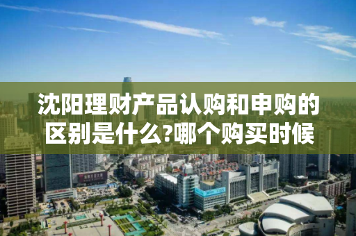 沈阳理财产品认购和申购的区别是什么?哪个购买时候更优惠