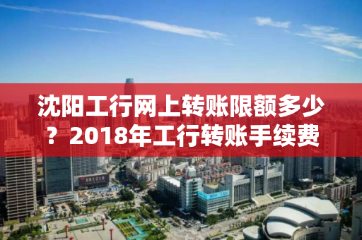 沈阳工行网上转账限额多少？2018年工行转账手续费标准以及最大限额介绍