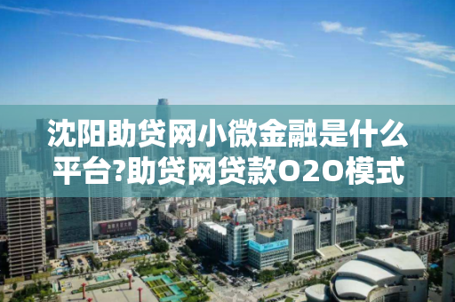 沈阳助贷网小微金融是什么平台?助贷网贷款O2O模式与P2P模式区别