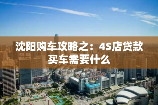 沈阳购车攻略之:4S店贷款买车需要什么 沈阳购车攻略之:4S店贷款买车需要什么